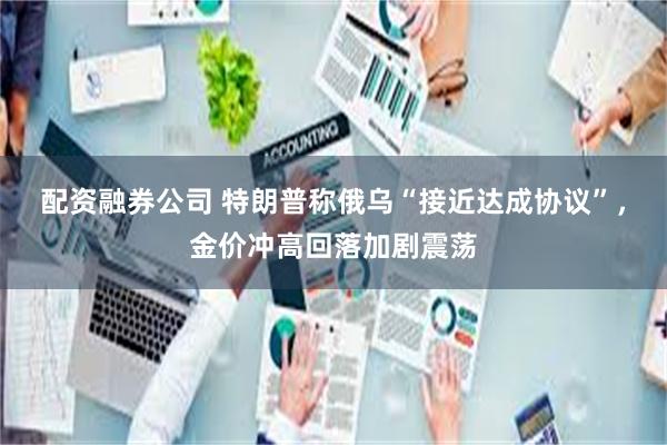 配资融券公司 特朗普称俄乌“接近达成协议”，金价冲高回落加剧震荡