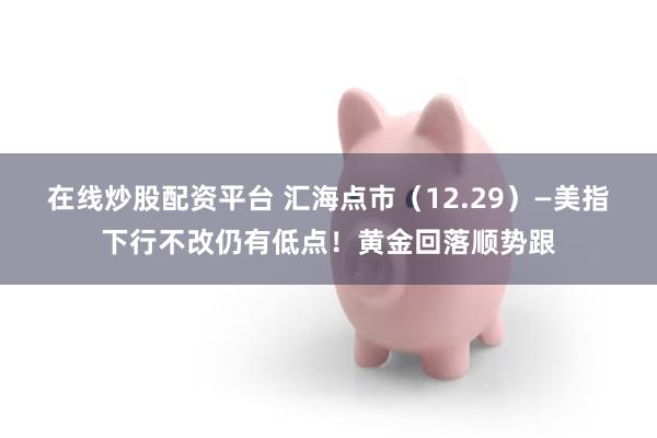 在线炒股配资平台 汇海点市（12.29）—美指下行不改仍有低点！黄金回落顺势跟