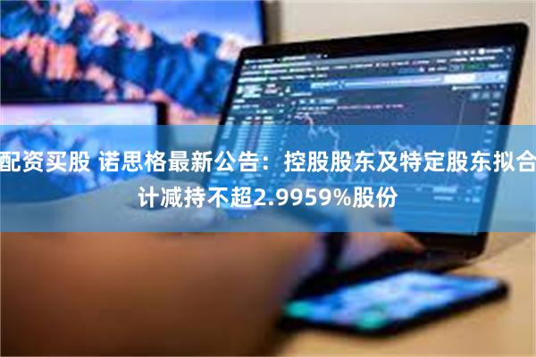 配资买股 诺思格最新公告：控股股东及特定股东拟合计减持不超2.9959%股份
