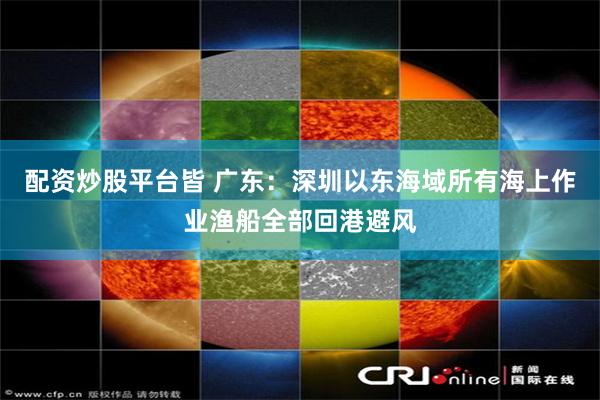 配资炒股平台皆 广东：深圳以东海域所有海上作业渔船全部回港避风