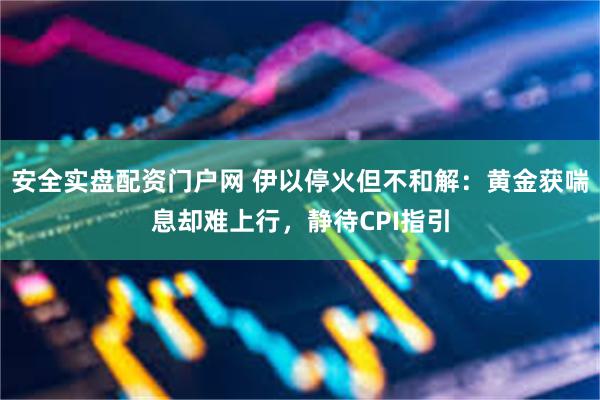 安全实盘配资门户网 伊以停火但不和解：黄金获喘息却难上行，静待CPI指引