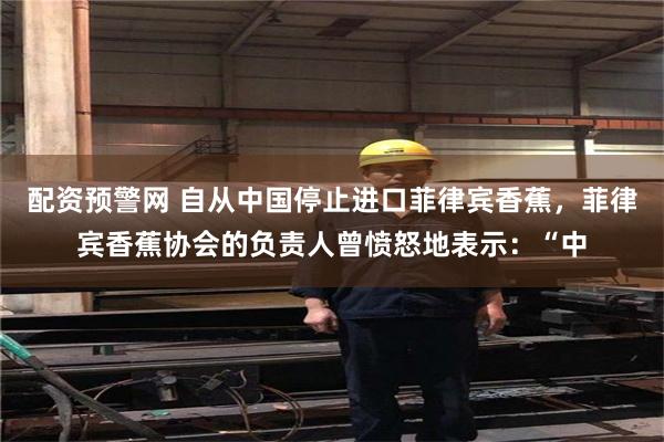 配资预警网 自从中国停止进口菲律宾香蕉，菲律宾香蕉协会的负责人曾愤怒地表示：“中