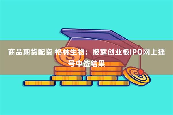 商品期货配资 格林生物：披露创业板IPO网上摇号中签结果