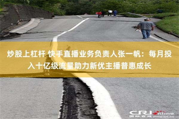 炒股上杠杆 快手直播业务负责人张一帆：每月投入十亿级流量助力新优主播普惠成长
