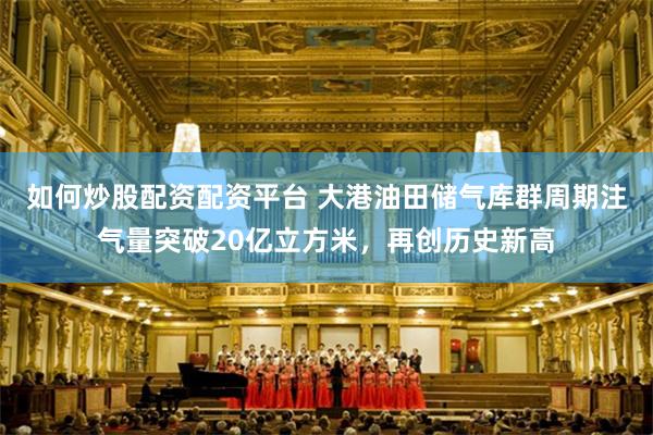 如何炒股配资配资平台 大港油田储气库群周期注气量突破20亿立方米，再创历史新高