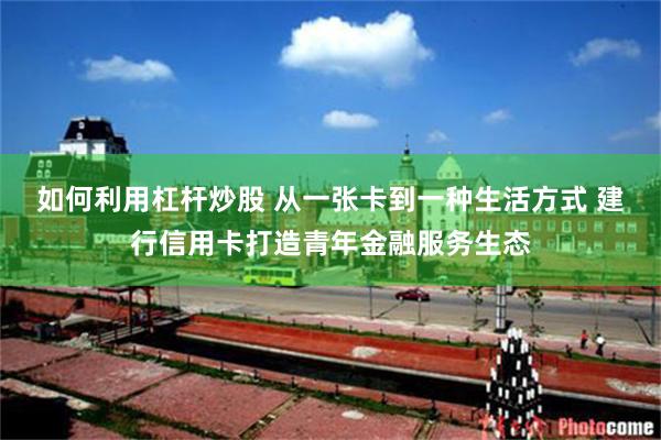 如何利用杠杆炒股 从一张卡到一种生活方式 建行信用卡打造青年金融服务生态