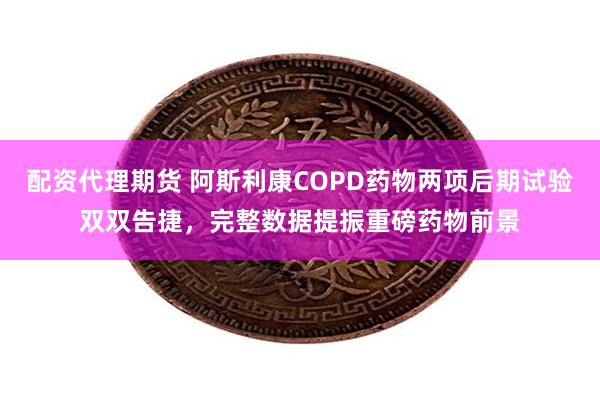 配资代理期货 阿斯利康COPD药物两项后期试验双双告捷，完整数据提振重磅药物前景
