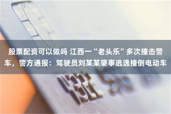 股票配资可以做吗 江西一“老头乐”多次撞击警车，警方通报：驾驶员刘某某肇事逃逸撞倒电动车
