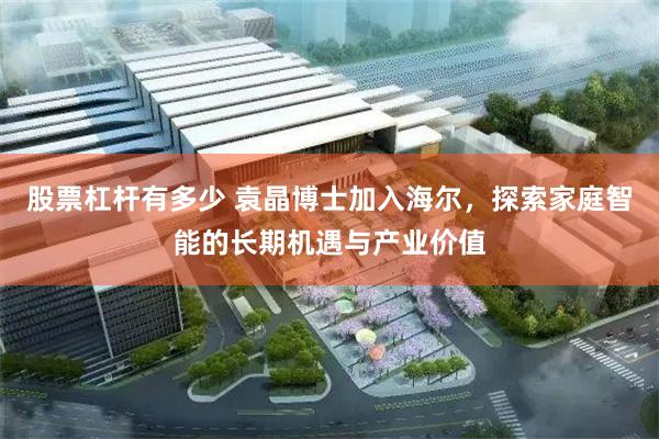 股票杠杆有多少 袁晶博士加入海尔，探索家庭智能的长期机遇与产业价值