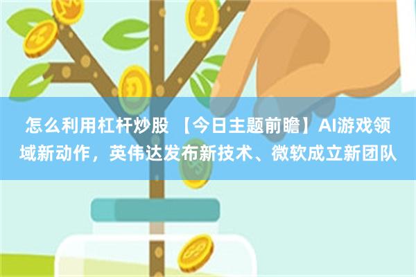 怎么利用杠杆炒股 【今日主题前瞻】AI游戏领域新动作，英伟达发布新技术、微软成立新团队
